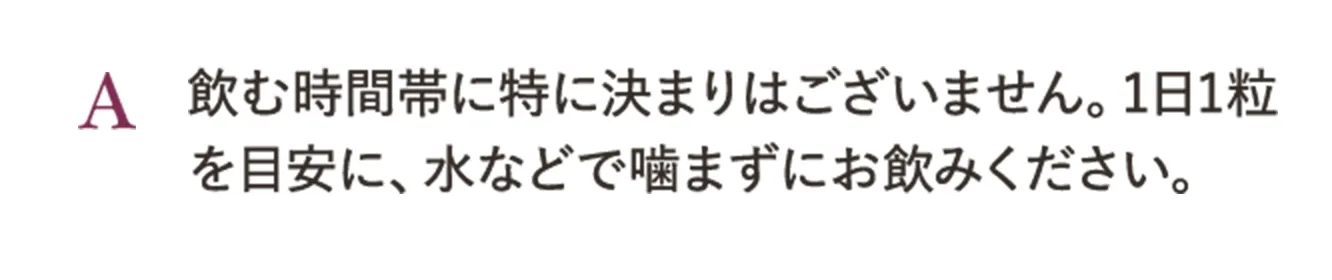 A.飲む時間帯に特に決まりはございません。1日1粒を目安に、水などで噛まずにお飲みください。