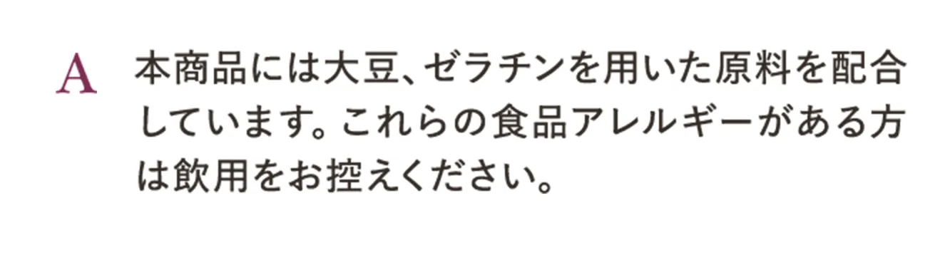 A.本商品には大豆、ゼラチンを用いた原料を配合しています。これらの食品アレルギーがある方は飲用をお控えください。