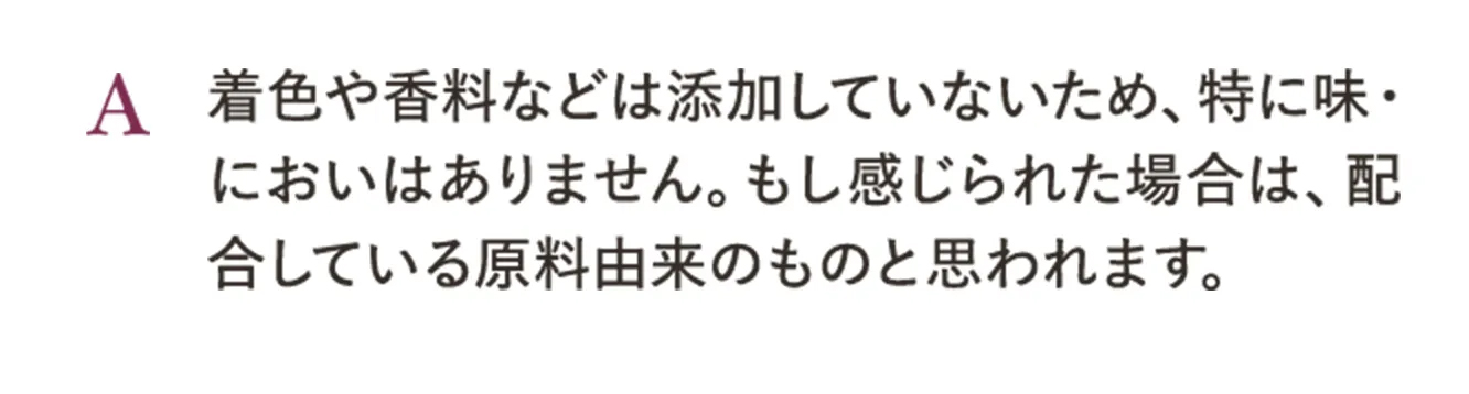 A.着色や香料などは添加していないため、特に味・においはありません。もし感じられた場合は、配合している原料由来のものと思われます。