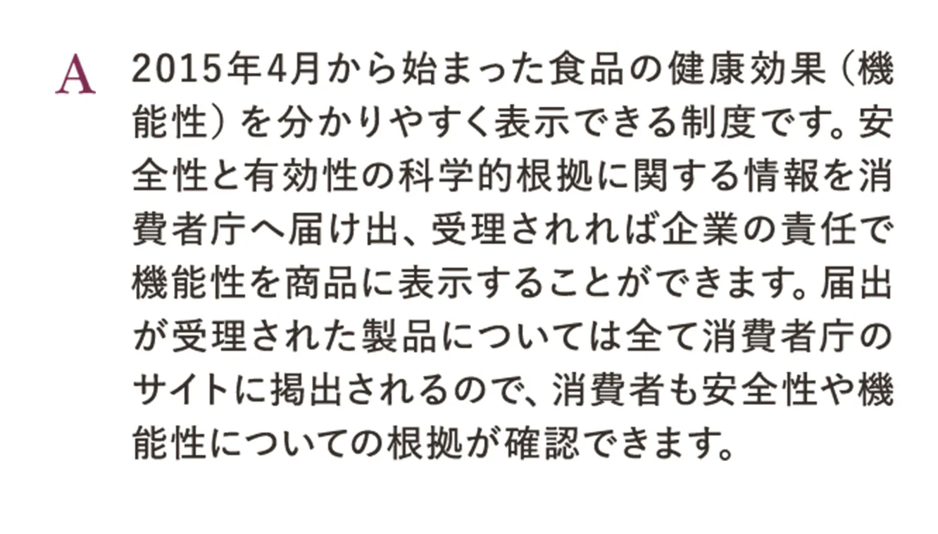 A.2015年4月から始まった食品の健康効果（機能性）を分かりやすく表示できる制度です。安全性と有効性の科学的根拠に関する情報を消費者庁へ届け出、受理されれば企業の責任で機能性を商品に表示することができます。届出が受理された製品については全て消費者庁のサイトに掲出されるので、消費者も安全性や機能性についての根拠が確認できます。