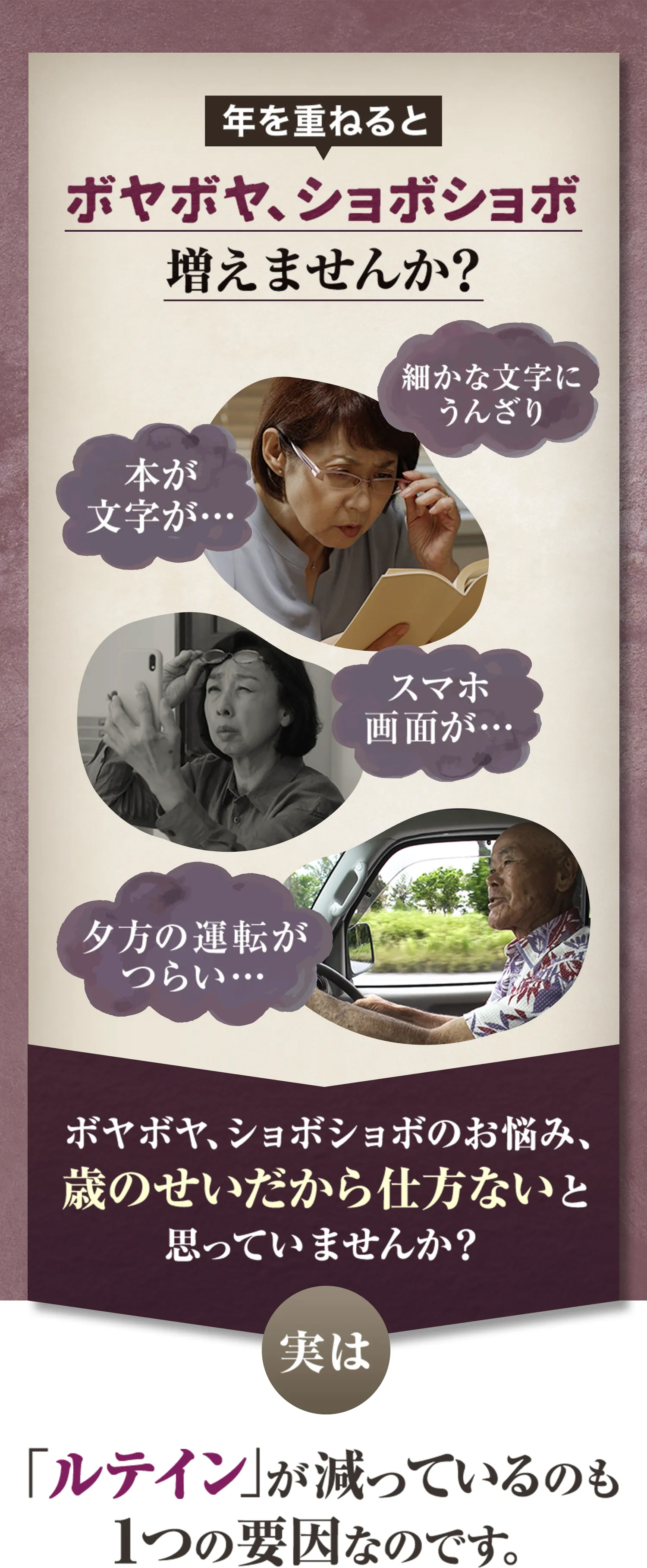 年を重ねるとボヤボヤ、ショボショボ増えませんか？　細かな文字にうんざり、本が 文字が…、スマホ画面が…、夕方の運転がつらい…。ボヤボヤ、ショボショボのお悩み、歳のせいだから仕方ないと思っていませんか？実は、「ルテイン」が減っているのも１つの要因なのです。