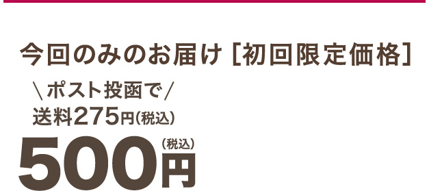 今回のみのお届け［初回限定価格］ 500円（税込）ポスト投函で送料275円（税込）