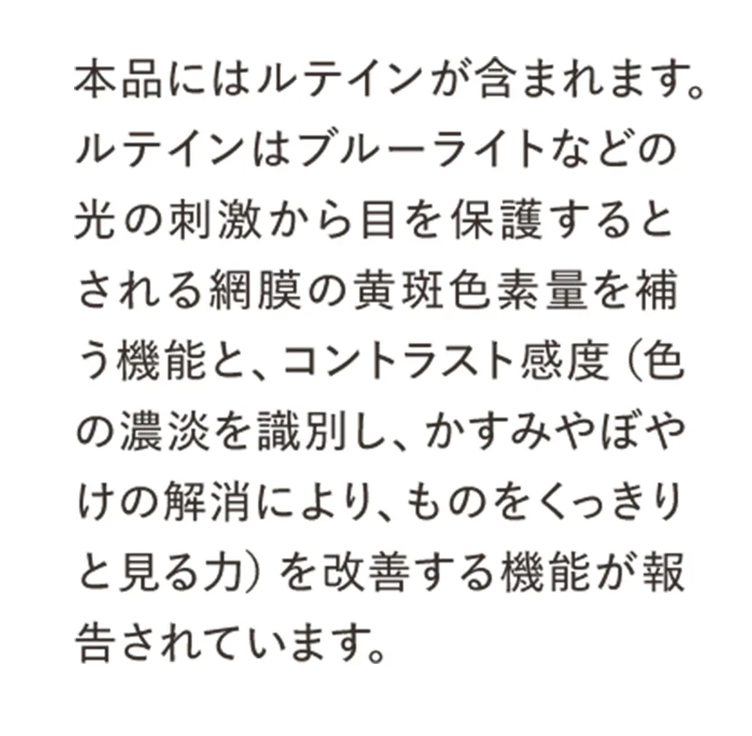 本品にはルテインが含まれます。ルテインはブルーライトなどの光の刺激から目を保護するとされる網膜の黄斑色素量を補う機能と、コントラスト感度（色の濃淡を識別し、かすみやぼやけの解消により、ものをくっきりと見る力）を改善する機能が報告されています。