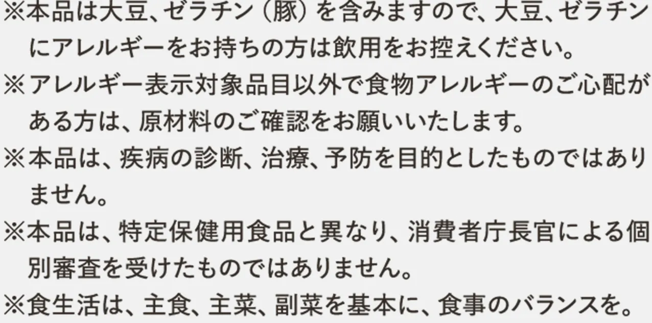 ※本品は大豆、ゼラチン（豚）を含みますので、大豆、ゼラチンにアレルギーをお持ちの方は飲用をお控えください。※アレルギー表示対象品目以外で食物アレルギーのご心配がある方は、原材料のご確認をお願いいたします。※本品は、疾病の診断、治療、予防を目的としたものではありません。※本品は、特定保健用食品と異なり、消費者庁長官による個別審査を受けたものではありません。※食生活は、主食、主菜、副菜を基本に、食事のバランスを。