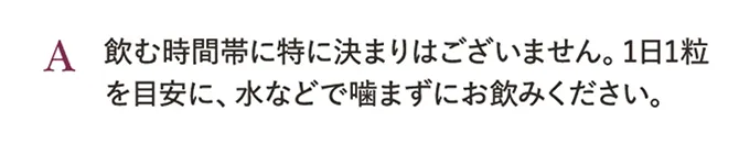 A.飲む時間帯に特に決まりはございません。1日1粒を目安に、水などで噛まずにお飲みください。