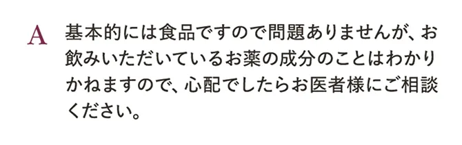 A.基本的には食品ですので問題ありませんが、お飲みいただいているお薬の成分のことはわかりかねますので、心配でしたらお医者様にご相談ください。
