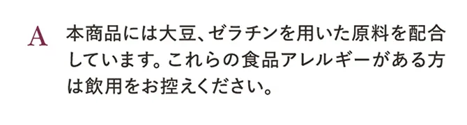A.本商品には大豆、ゼラチンを用いた原料を配合しています。これらの食品アレルギーがある方は飲用をお控えください。