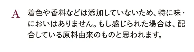 A.着色や香料などは添加していないため、特に味・においはありません。もし感じられた場合は、配合している原料由来のものと思われます。
