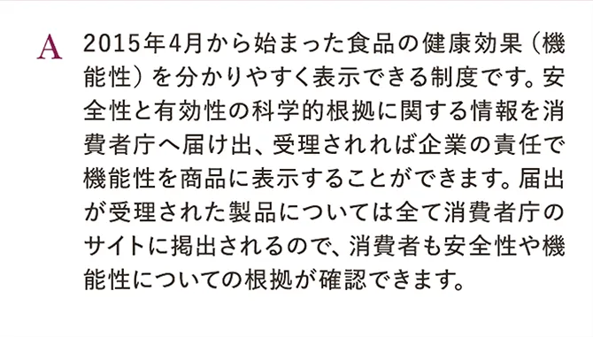 A.2015年4月から始まった食品の健康効果（機能性）を分かりやすく表示できる制度です。安全性と有効性の科学的根拠に関する情報を消費者庁へ届け出、受理されれば企業の責任で機能性を商品に表示することができます。届出が受理された製品については全て消費者庁のサイトに掲出されるので、消費者も安全性や機能性についての根拠が確認できます。