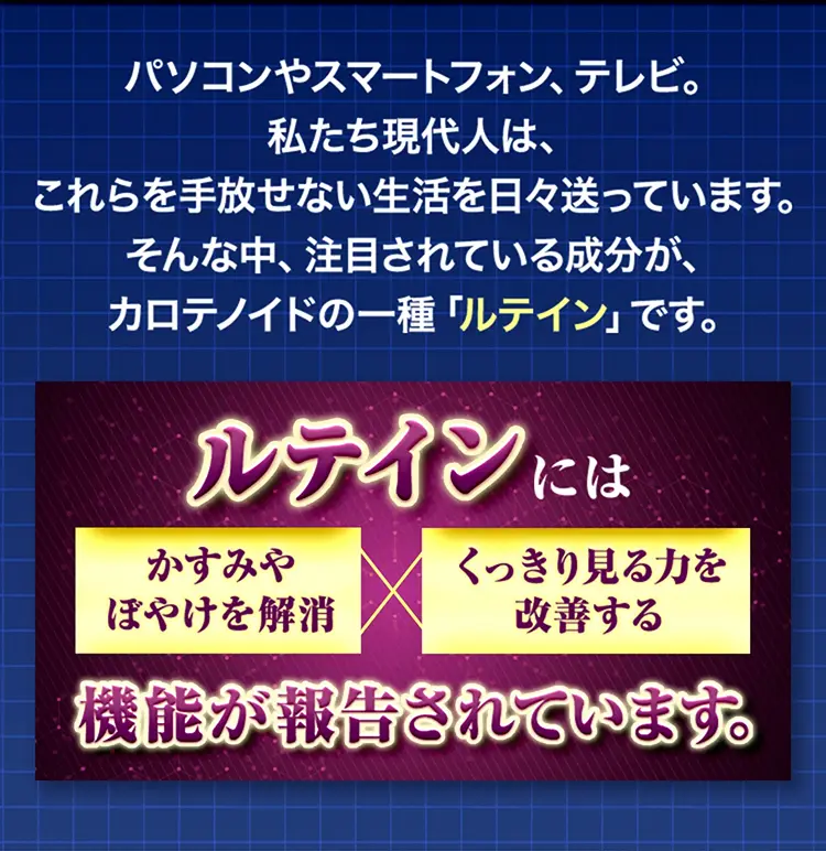 パソコンやスマートフォン、テレビ。私たち現代人は、これらを手放せない生活を日々送っています。そんな中、注目されている成分が、カロテノイドの一種「ルテイン」です。ルテインには、かすみやぼやけを解消×くっきり見る力を改善する機能が報告されています。