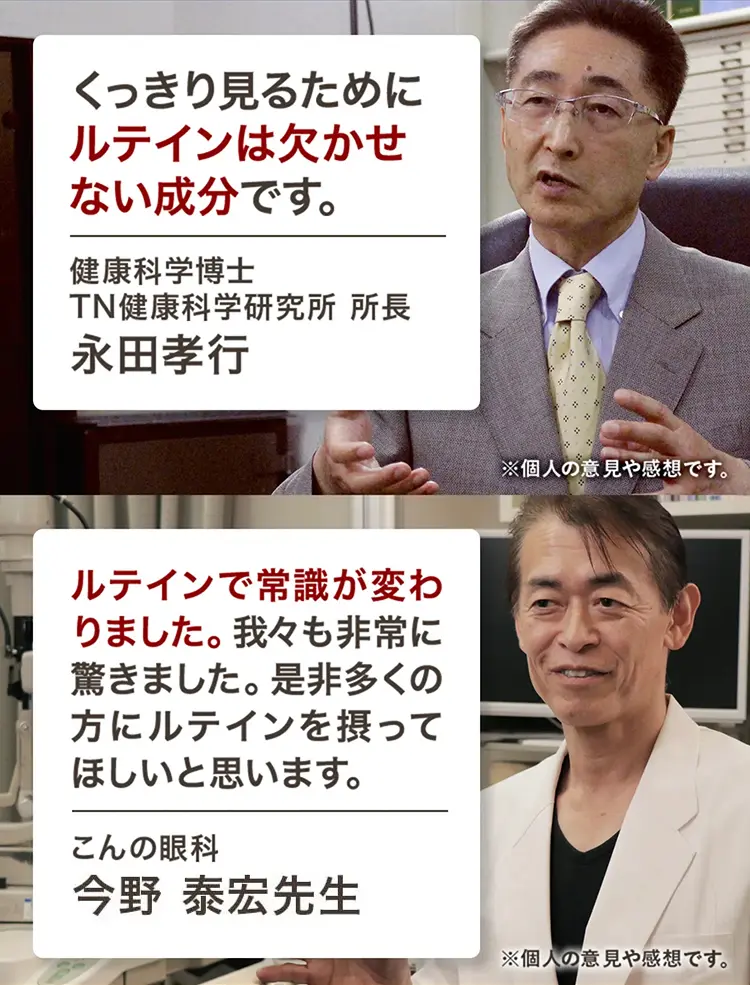 くっきり見るためにルテインは欠かせない成分です。　健康科学博士 TN健康科学研究所 所長 永田孝行　ルテインで常識が変わりました。我々も非常に驚きました。是非多くの方にルテインを摂ってほしいと思います。　こんの眼科 今野 泰宏先生