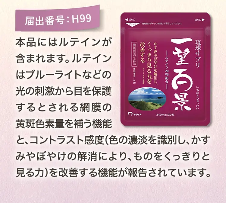届出番号：H99 本品にはルテインが含まれます。ルテインはブルーライトなどの光の刺激から目を保護するとされる網膜の黄斑色素量を補う機能と、コントラスト感度（色の濃淡を識別し、濃淡を識別し、かすみやぼやけの解消により、ものをくっきりと見る力）を改善する機能が報告されています。