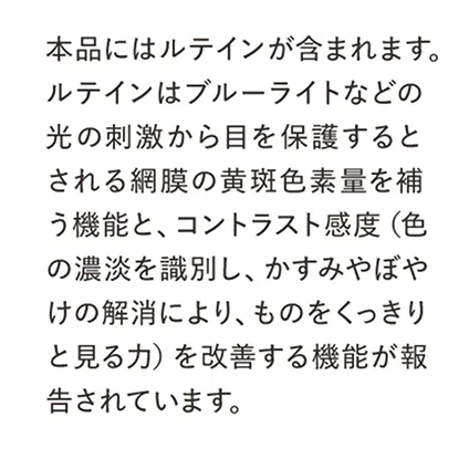 本品にはルテインが含まれます。ルテインはブルーライトなどの光の刺激から目を保護するとされる網膜の黄斑色素量を補う機能と、コントラスト感度（色の濃淡を識別し、かすみやぼやけの解消により、ものをくっきりと見る力）を改善する機能が報告されています。