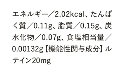 エネルギー／2.02kcal、たんぱく質／0.11g、脂質／0.15g、炭水化物／0.07g、食塩相当量／0.00132g【機能性関与成分】ルテイン20mg