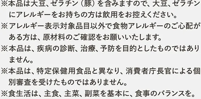 ※本品は大豆、ゼラチン（豚）を含みますので、大豆、ゼラチンにアレルギーをお持ちの方は飲用をお控えください。※アレルギー表示対象品目以外で食物アレルギーのご心配がある方は、原材料のご確認をお願いいたします。※本品は、疾病の診断、治療、予防を目的としたものではありません。※本品は、特定保健用食品と異なり、消費者庁長官による個別審査を受けたものではありません。※食生活は、主食、主菜、副菜を基本に、食事のバランスを。