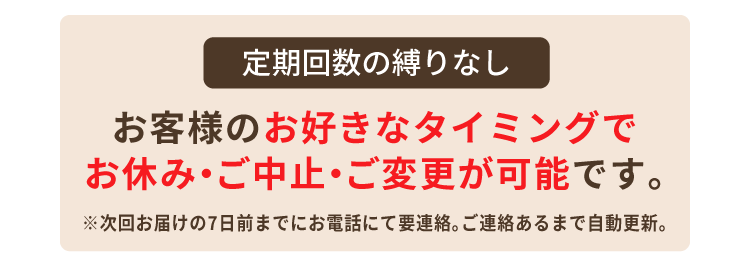 定期回数の縛りなし お客様のお好きなタイミングでお休み・ご中止・ご変更が可能です。