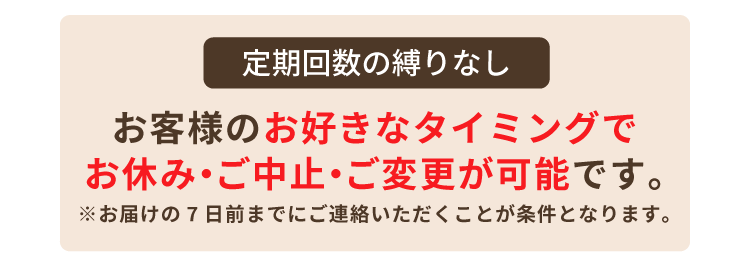 定期回数の縛りなし お客様のお好きなタイミングでお休み・ご中止・ご変更が可能です。
