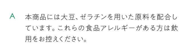 本商品には大豆、ゼラチンを用いた原料を配合しています。これらの食品アレルギーがある方は飲用をお控えください。
