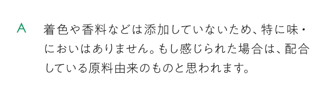 着色や香料などは添加していないため、特に味・においはありません。もし感じられた場合は、配合している原料由来のものと思われます。