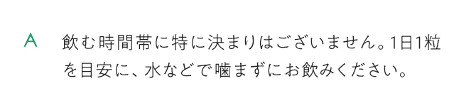 飲む時間帯に特に決まりはございません。1日1粒を目安に、水などで噛まずにお飲みください。