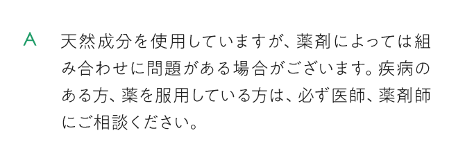天然成分を使用していますが、薬剤によっては組み合わせに問題がある場合がございます。疾病のある方、薬を服用している方は、必ず医師、薬剤師にご相談ください。