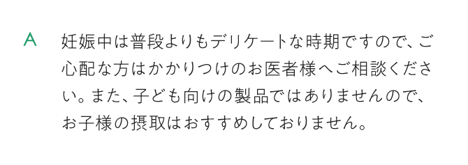 妊娠中は普段よりもデリケートな時期ですので、ご心配な方はかかりつけのお医者様へご相談ください。また、子ども向けの製品ではありません。