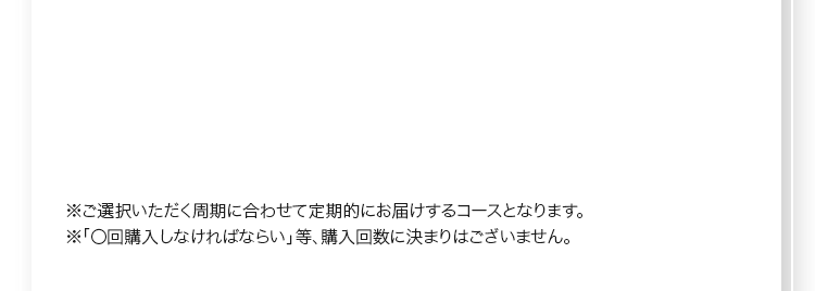 ※ご選択いただく周期に合わせて定期的にお届けするコースとなります。※「〇回購入しなければならい」等、購入回数に決まりはございません。