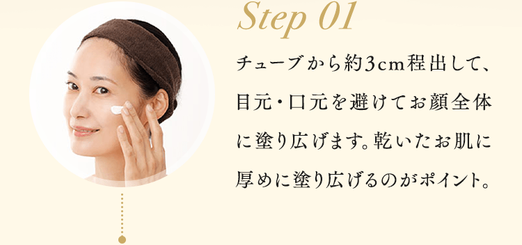 Step01 チューブから約3cm程出して、目元・口元を避けてお顔全体に塗り広げます。乾いたお肌に厚めに塗り広げるのがポイント。