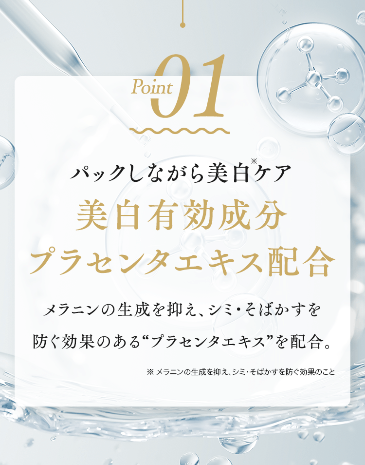 Point01 パックしながら美白ケア美白有効成分プラセンタエキス配合メラニンの生成を抑え、シミ・そばかすを防ぐ効果のある“プラセンタエキス”を配合。※ メラニンの生成を抑え、シミ・そばかすを防ぐ効果のこと