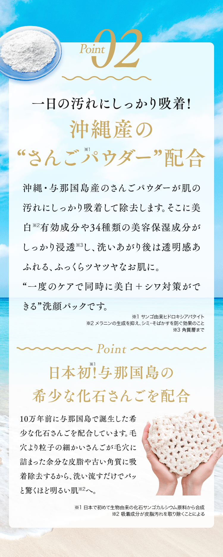 Point02 一日の汚れにしっかり吸着!沖縄産の“さんご※1パウダー”配合沖縄・与那国島産のさんごパウダーが肌の汚れにしっかり吸着して除去します。そこに美白※2有効成分や34種類の美容保湿成分がしっかり浸透※3し、洗いあがり後は透明感あふれる、ふっくらツヤツヤなお肌に。“一度のケアで同時に美白＋シワ対策ができる”洗顔パックです。※1 サンゴ由来ヒドロキシアパタイト※2 メラニンの生成を抑え、シミ・そばかすを防ぐ効果のこと※3 角質層まで Pont日本初!※1与那国島の希少な化石さんごを配合10万年前に与那国島で誕生した希少な化石さんごを配合しています。毛穴より粒子の細かいさんごが毛穴に詰まった余分な皮脂や古い角質に吸着除去するから、洗い流すだけでパッと驚くほど明るい肌※2へ。※1 日本で初めて生物由来の化石サンゴカルシウム原料から合成※2 吸着成分が皮脂汚れを取り除くことによる