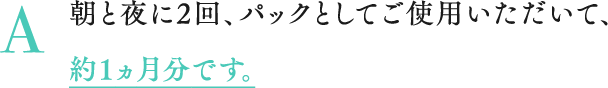 A 朝と夜に2回、パックとしてご使用いただいて、約1ヵ月分です。