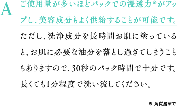 A ご使用量が多いほどパックでの浸透力※がアップし、美容成分もよく供給することが可能です。ただし、洗浄成分を長時間お肌に塗っていると、お肌に必要な油分を落とし過ぎてしまうこともありますので、30秒のパック時間で十分です。長くても1分程度で洗い流してください。※ 角質層まで