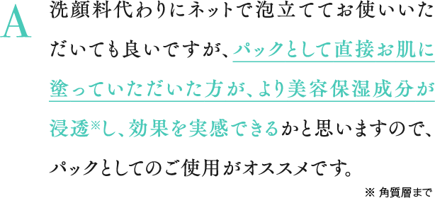 A 洗顔料代わりにネットで泡立ててお使いいただいても良いですが、パックとして直接お肌に塗っていただいた方が、より美容保湿成分が浸透※し、効果を実感できるかと思いますので、パックとしてのご使用がオススメです。※ 角質層まで