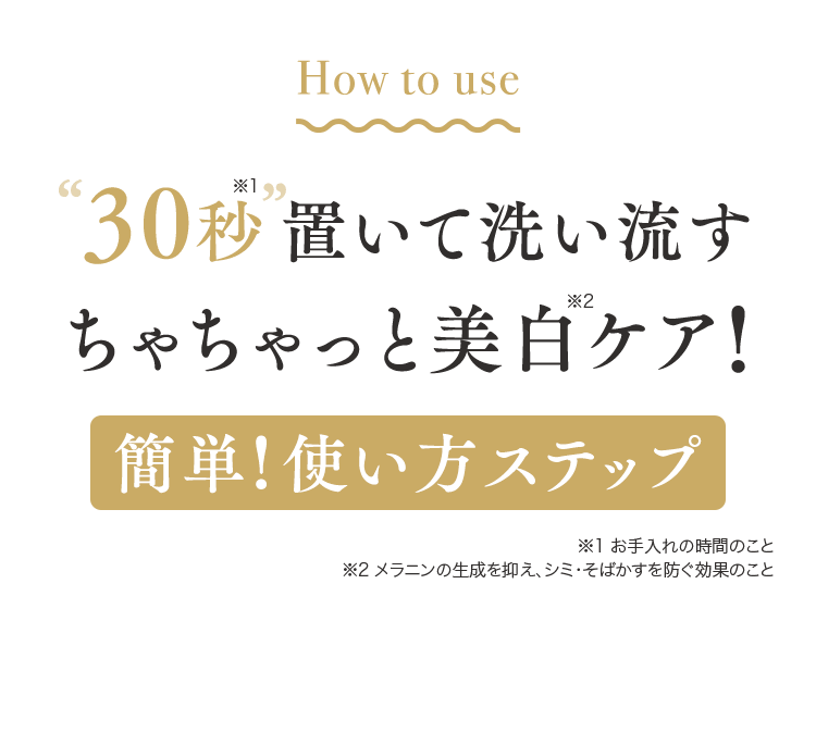 How to use30秒置いて洗い流すちゃちゃっと美白ケア!簡単!使い方ステップ ※1 お手入れの時間のこと
                ※2 メラニンの生成を抑え、シミ・そばかすを防ぐ効果のこと