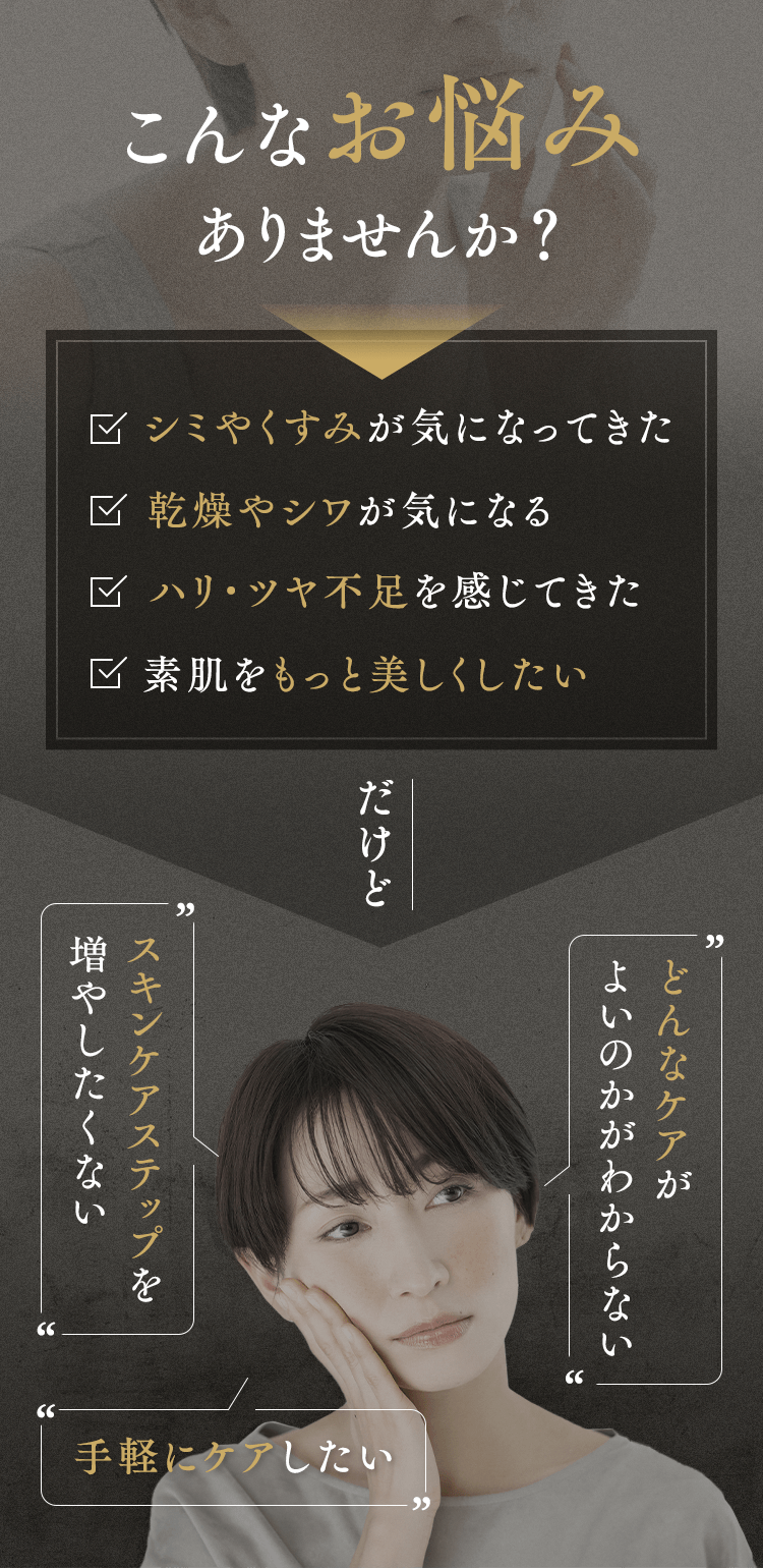 こんなお悩みありませんか？シミやくすみが気になってきた、乾燥やシワが気になる、ハリ・ツヤ不足を感じてきた、素肌をもっと美しくしたい　だけどどんなケアが  よいのかがわからない　スキンケアステップを増やしたくない　手軽にケアしたい