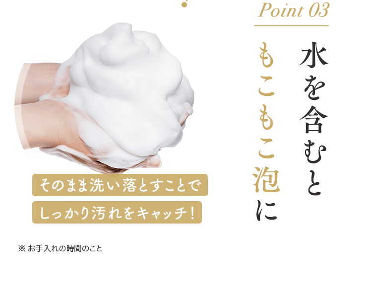 Point 03水を含むともこもこ泡に　そのまま洗い落とすことでしっかり汚れをキャッチ！※ お手入れの時間のこと