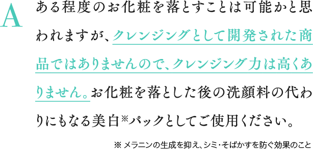 A ある程度のお化粧を落とすことは可能かと思われますが、クレンジングとして開発された商品ではありませんので、クレンジング力は高くありません。お化粧を落とした後の洗顔料の代わりにもなる美白※パックとしてご使用ください。※ メラニンの生成を抑え、シミ・そばかすを防ぐ効果のこと