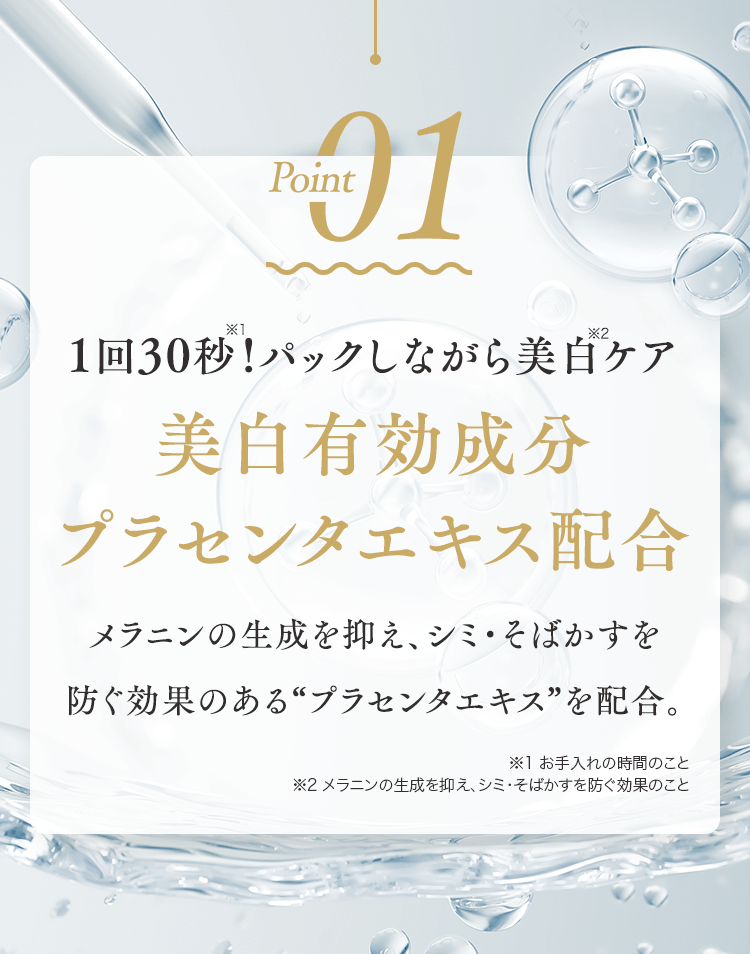 Point01 1回30秒!パックしながら美白ケア美白有効成分プラセンタエキス配合 メラニンの生成を抑え、シミ・そばかすを
							防ぐ効果のある“プラセンタエキス”を配合。※1 お手入れの時間のこと	※2 メラニンの生成を抑え、シミ・そばかすを防ぐ効果のこと