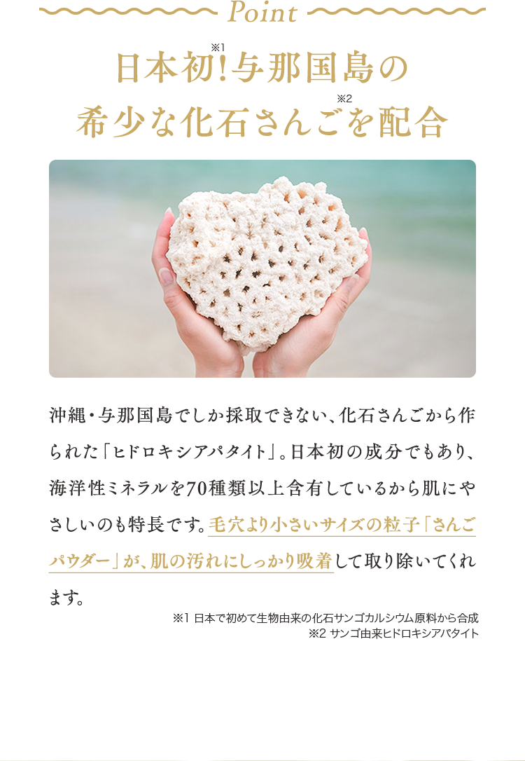 日本初!与那国島の希少な化石さんごを配合沖縄・与那国島でしか採取できない、化石さんごから作られた「ヒドロキシアパタイト」。日本初の成分でもあり、海洋性ミネラルを70種類以上含有しているから肌にやさしいのも特長です。毛穴より小さいサイズの粒子「さんごパウダー」が、肌の汚れにしっかり吸着して取り除いてくれます。※1 日本で初めて生物由来の化石サンゴカルシウム原料から合成※2 サンゴ由来ヒドロキシアパタイト