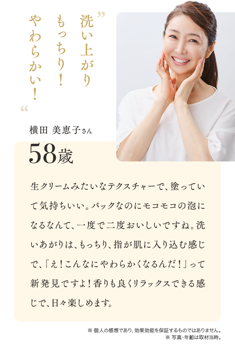 洗い上がりもっちり！やわらかい！横田 美恵子さん58歳 生クリームみたいなテクスチャーで、塗っていて気持ちいい。パックなのにモコモコの泡になるなんて、一度で二度おいしいですね。洗いあがりは、もっちり、指が肌に入り込む感じで、「え！私の肌ってこんなにやわらかくなるんだ！」って新発見ですよ！香りも良くリラックスできる感じで、毎日使いたくなります。※ 個人の感想であり、効果効能を保証するものではありません。※ 写真・年齢は取材当時。