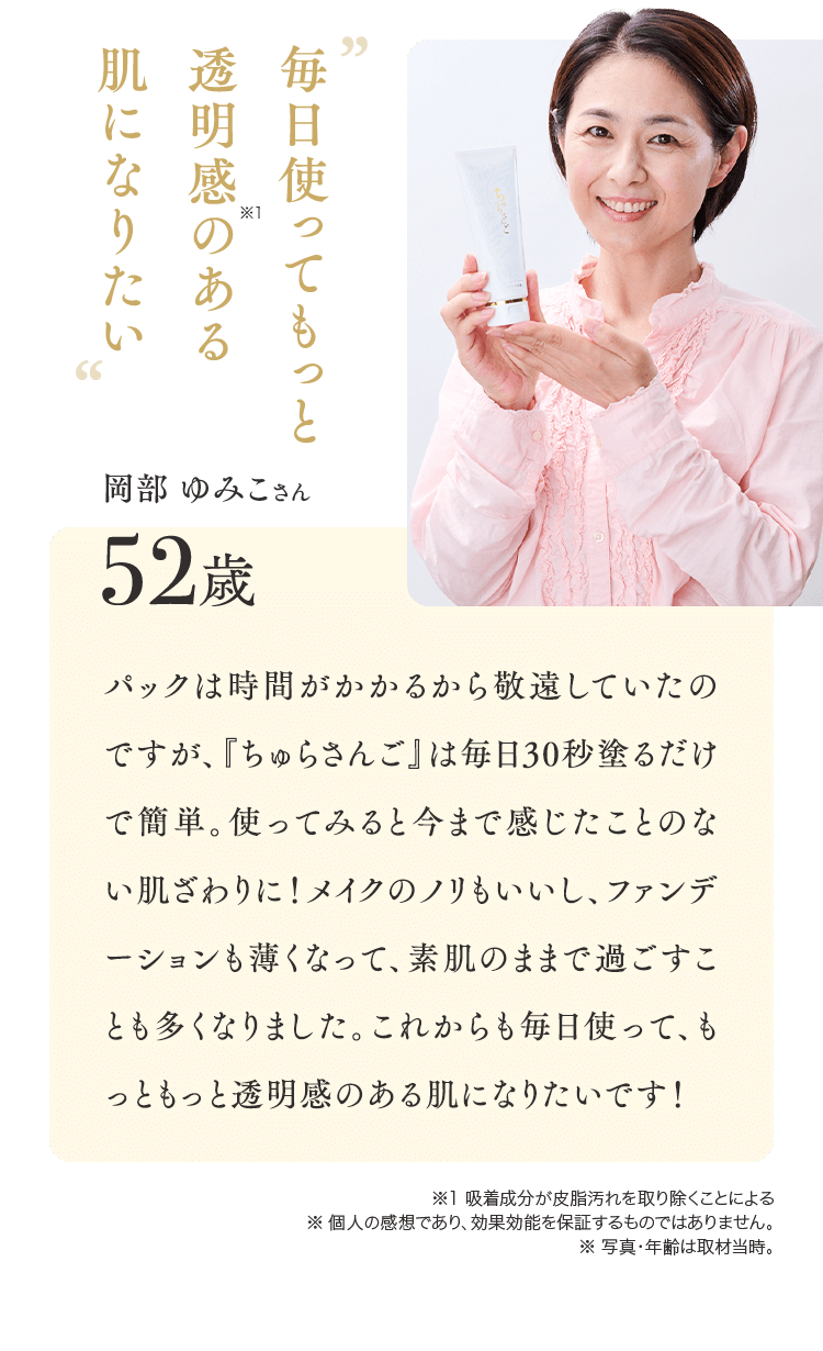 毎日使ってもっと透明感のある肌になりたい 岡部 ゆみこさん52歳 パックは時間がかかるから敬遠していたのですが、『ちゅらさんご』は毎日30秒塗るだけで簡単。使ってみると今まで感じたことのない肌ざわりに！メイクのノリもいいし、ファンデーションも薄くなって、素肌のままで過ごすことも多くなりました。これからも毎日使って、もっともっと透明感のある肌になりたいです！※1 吸着成分が皮脂汚れを取り除くことによる ※ 個人の感想であり、効果効能を保証するものではありません。※ 写真・年齢は取材当時。